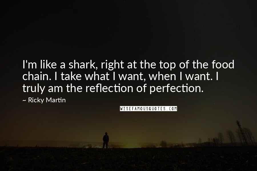 Ricky Martin Quotes: I'm like a shark, right at the top of the food chain. I take what I want, when I want. I truly am the reflection of perfection.