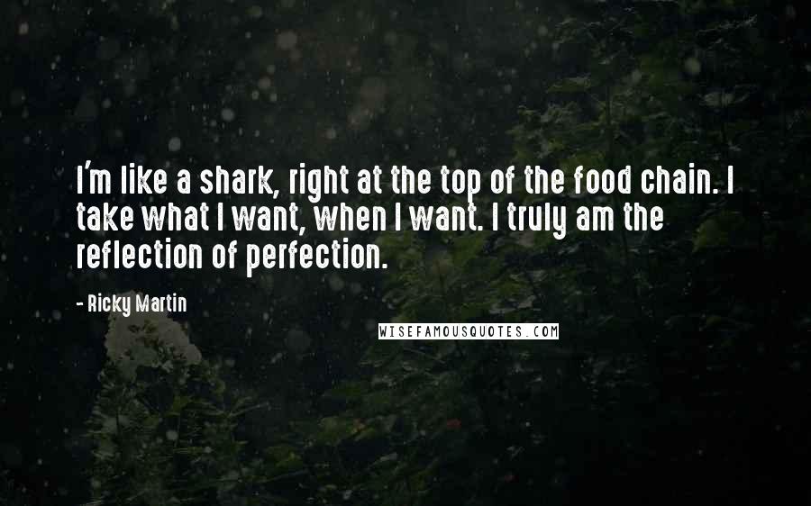 Ricky Martin Quotes: I'm like a shark, right at the top of the food chain. I take what I want, when I want. I truly am the reflection of perfection.