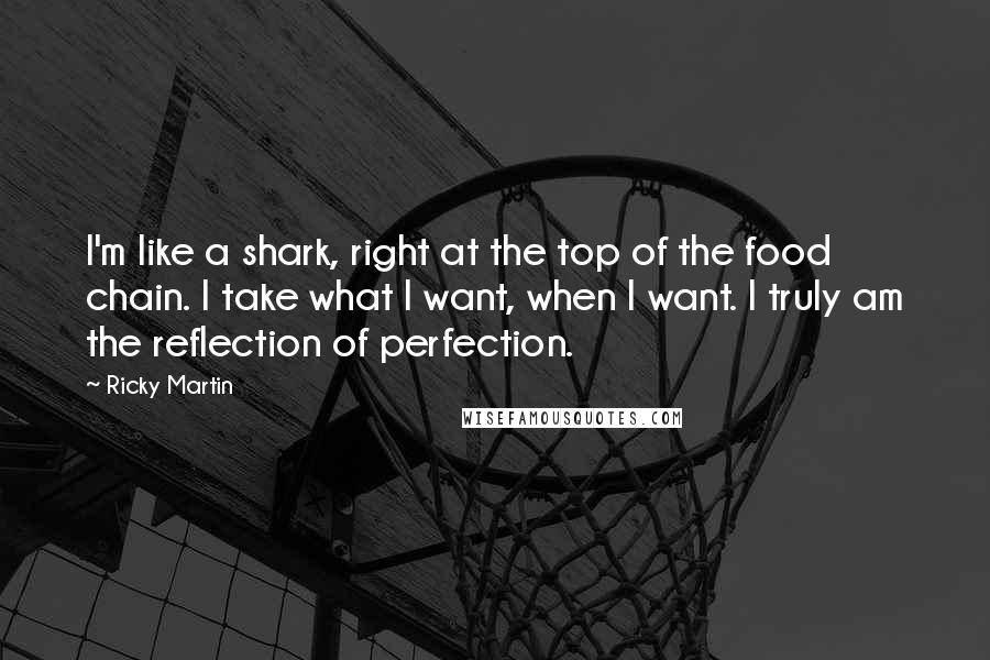 Ricky Martin Quotes: I'm like a shark, right at the top of the food chain. I take what I want, when I want. I truly am the reflection of perfection.