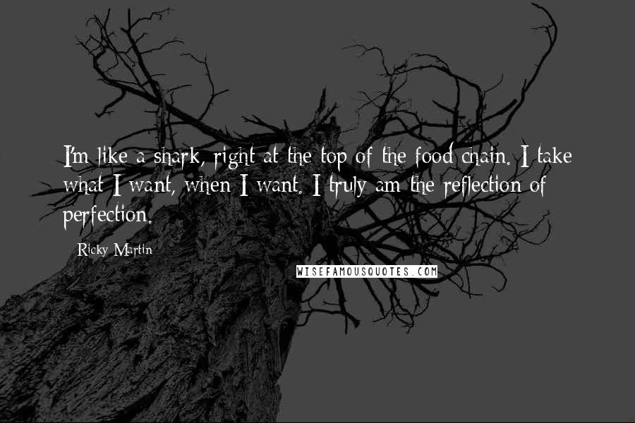 Ricky Martin Quotes: I'm like a shark, right at the top of the food chain. I take what I want, when I want. I truly am the reflection of perfection.