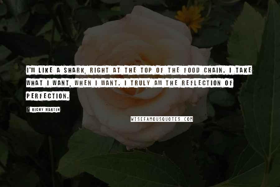 Ricky Martin Quotes: I'm like a shark, right at the top of the food chain. I take what I want, when I want. I truly am the reflection of perfection.