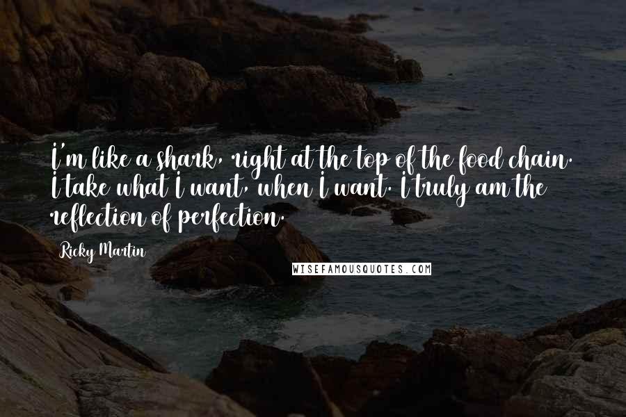 Ricky Martin Quotes: I'm like a shark, right at the top of the food chain. I take what I want, when I want. I truly am the reflection of perfection.