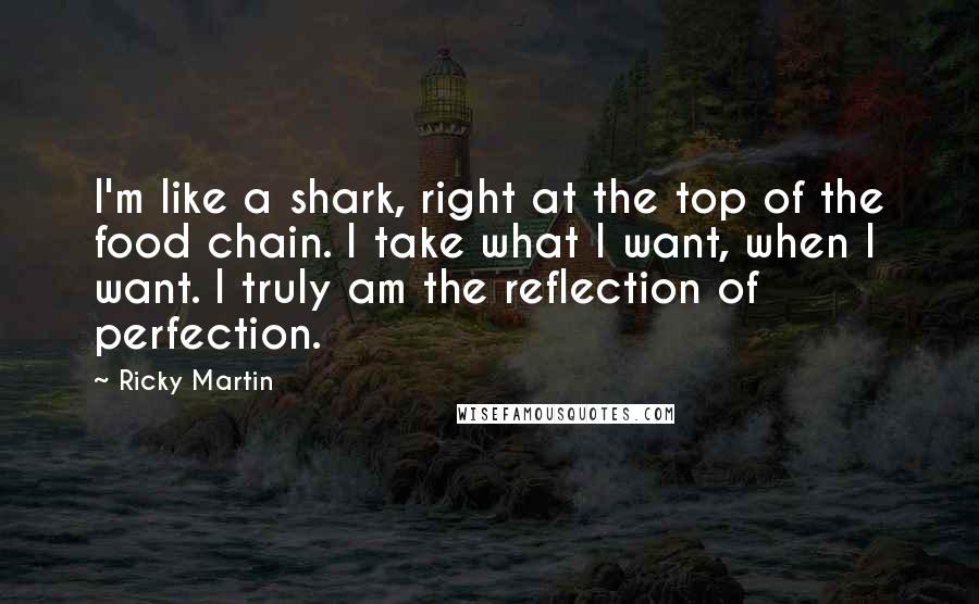Ricky Martin Quotes: I'm like a shark, right at the top of the food chain. I take what I want, when I want. I truly am the reflection of perfection.