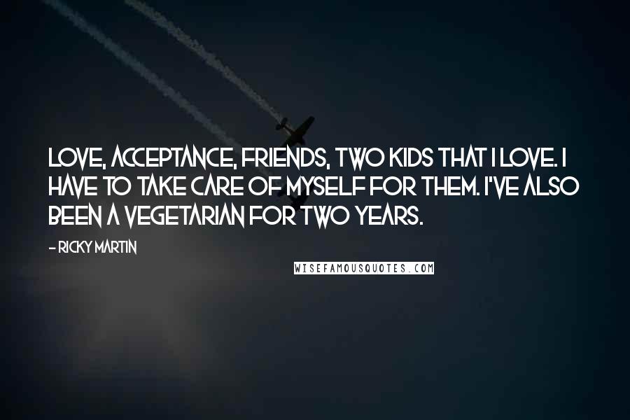Ricky Martin Quotes: Love, acceptance, friends, two kids that I love. I have to take care of myself for them. I've also been a vegetarian for two years.