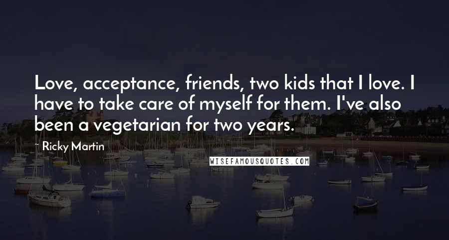 Ricky Martin Quotes: Love, acceptance, friends, two kids that I love. I have to take care of myself for them. I've also been a vegetarian for two years.