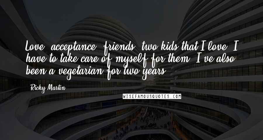 Ricky Martin Quotes: Love, acceptance, friends, two kids that I love. I have to take care of myself for them. I've also been a vegetarian for two years.