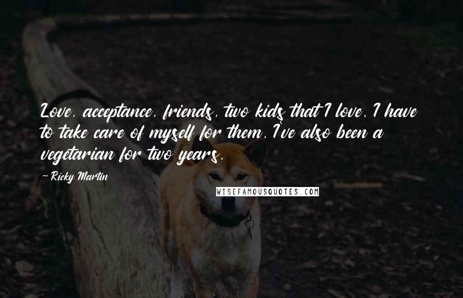 Ricky Martin Quotes: Love, acceptance, friends, two kids that I love. I have to take care of myself for them. I've also been a vegetarian for two years.