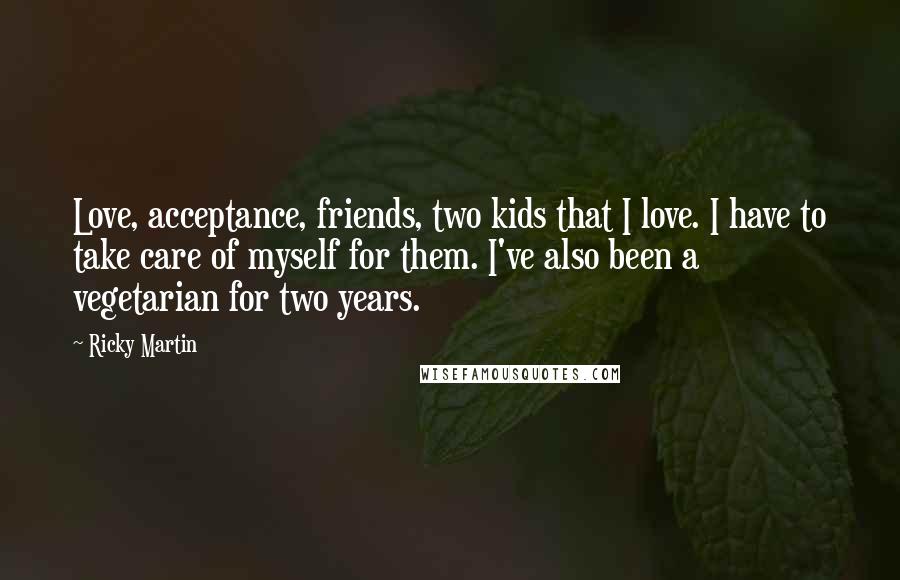 Ricky Martin Quotes: Love, acceptance, friends, two kids that I love. I have to take care of myself for them. I've also been a vegetarian for two years.