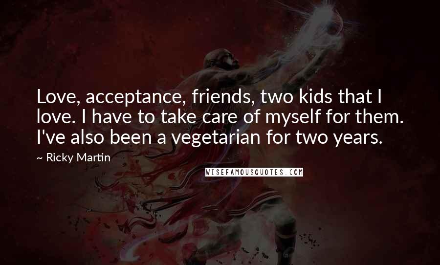 Ricky Martin Quotes: Love, acceptance, friends, two kids that I love. I have to take care of myself for them. I've also been a vegetarian for two years.