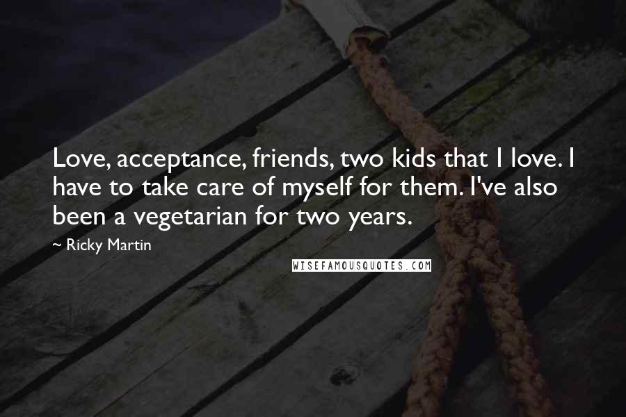Ricky Martin Quotes: Love, acceptance, friends, two kids that I love. I have to take care of myself for them. I've also been a vegetarian for two years.