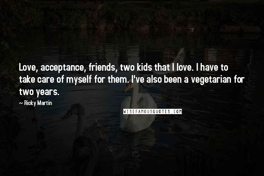 Ricky Martin Quotes: Love, acceptance, friends, two kids that I love. I have to take care of myself for them. I've also been a vegetarian for two years.