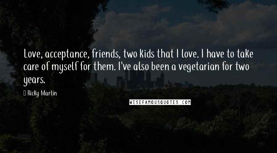 Ricky Martin Quotes: Love, acceptance, friends, two kids that I love. I have to take care of myself for them. I've also been a vegetarian for two years.
