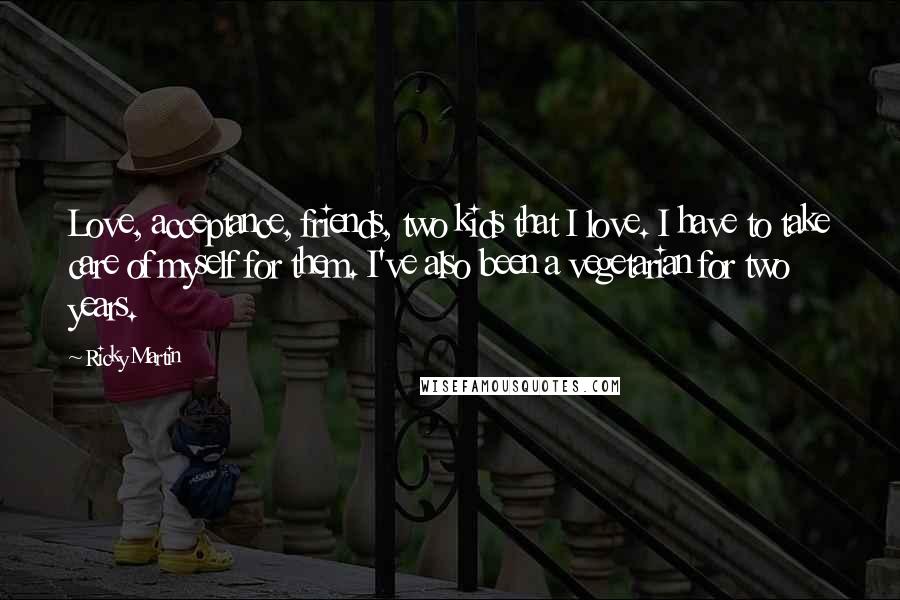 Ricky Martin Quotes: Love, acceptance, friends, two kids that I love. I have to take care of myself for them. I've also been a vegetarian for two years.