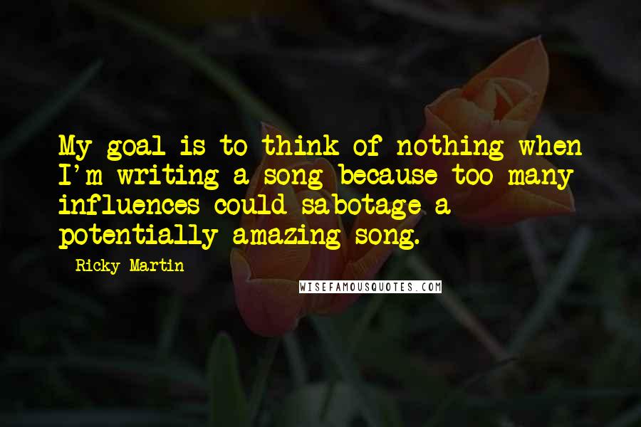 Ricky Martin Quotes: My goal is to think of nothing when I'm writing a song because too many influences could sabotage a potentially amazing song.