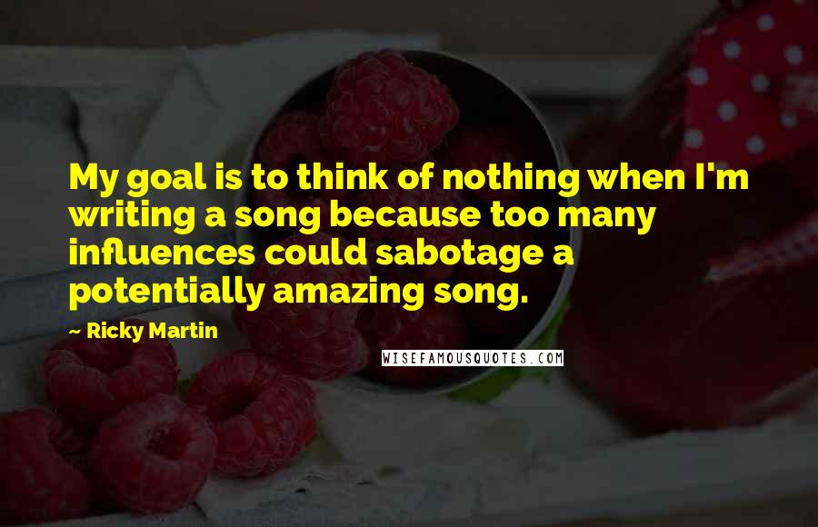 Ricky Martin Quotes: My goal is to think of nothing when I'm writing a song because too many influences could sabotage a potentially amazing song.