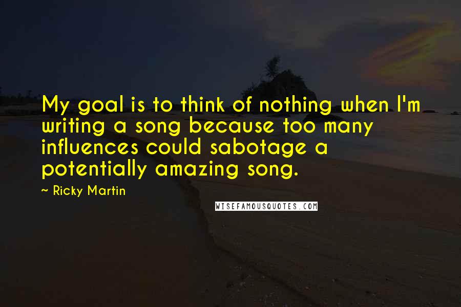 Ricky Martin Quotes: My goal is to think of nothing when I'm writing a song because too many influences could sabotage a potentially amazing song.