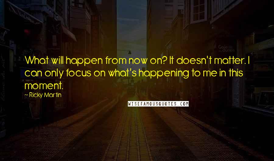 Ricky Martin Quotes: What will happen from now on? It doesn't matter. I can only focus on what's happening to me in this moment.