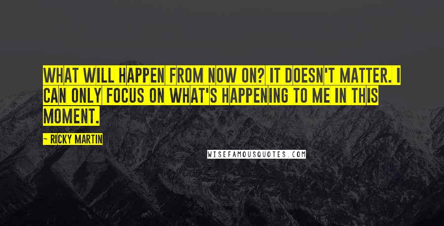 Ricky Martin Quotes: What will happen from now on? It doesn't matter. I can only focus on what's happening to me in this moment.