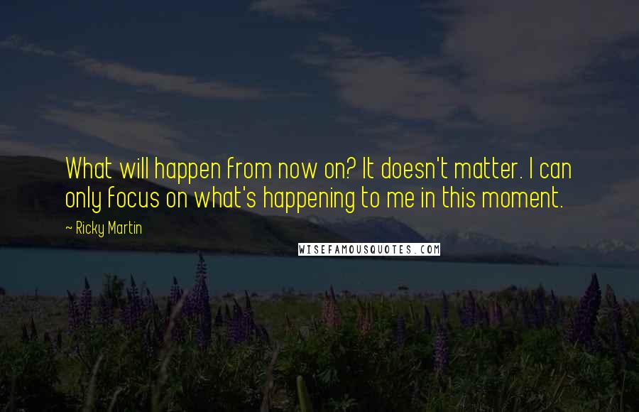 Ricky Martin Quotes: What will happen from now on? It doesn't matter. I can only focus on what's happening to me in this moment.