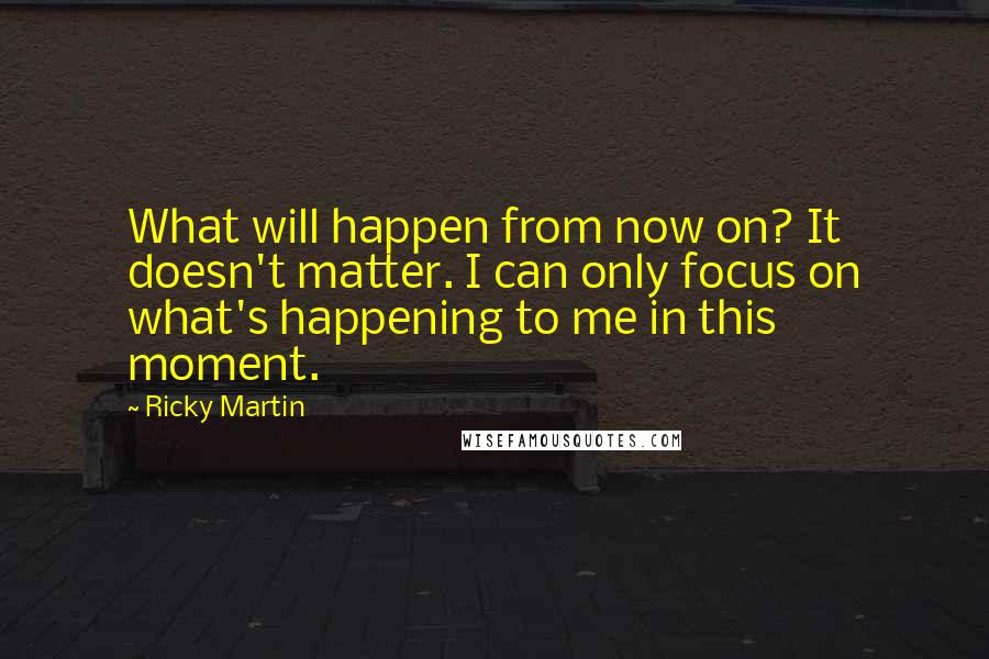 Ricky Martin Quotes: What will happen from now on? It doesn't matter. I can only focus on what's happening to me in this moment.