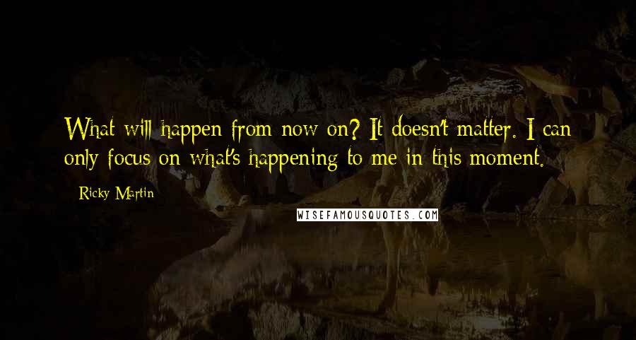 Ricky Martin Quotes: What will happen from now on? It doesn't matter. I can only focus on what's happening to me in this moment.