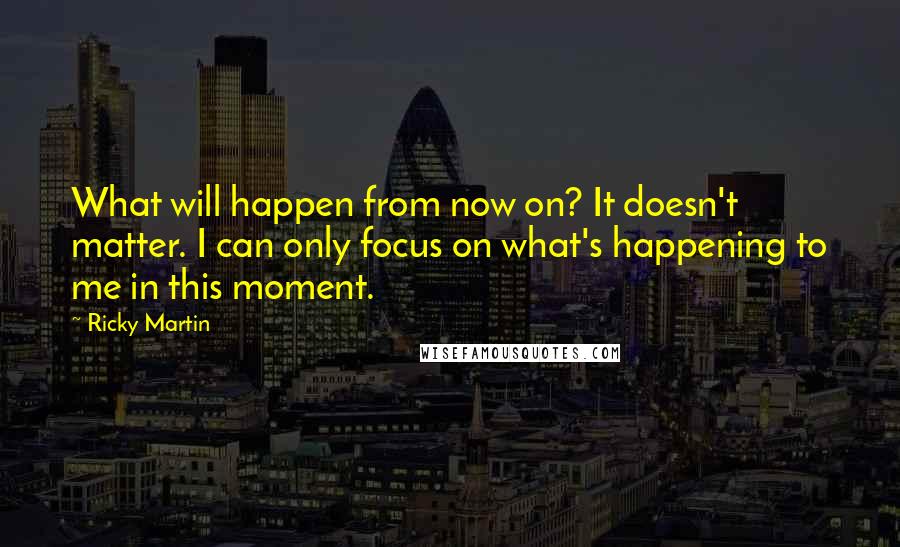 Ricky Martin Quotes: What will happen from now on? It doesn't matter. I can only focus on what's happening to me in this moment.