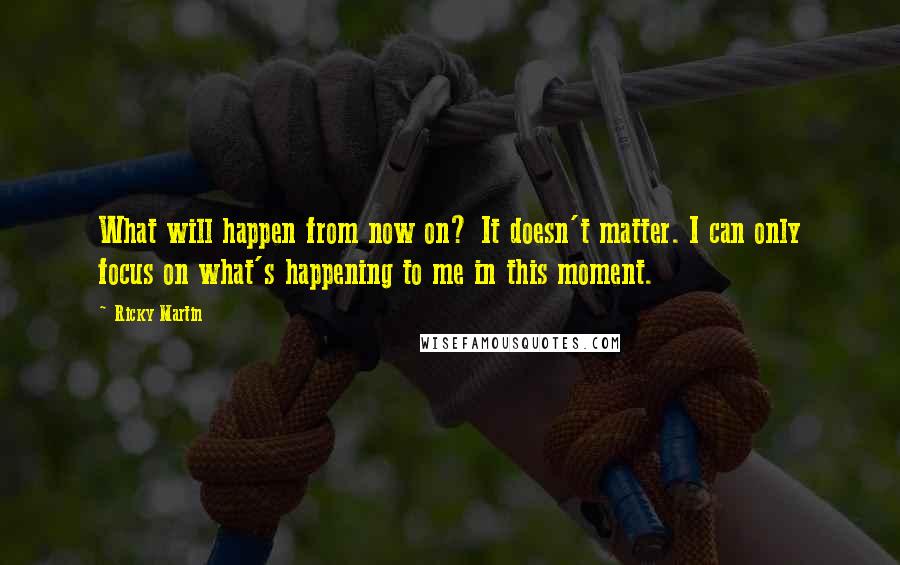 Ricky Martin Quotes: What will happen from now on? It doesn't matter. I can only focus on what's happening to me in this moment.