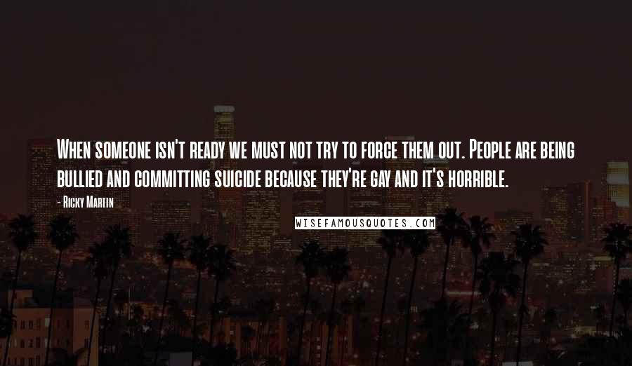 Ricky Martin Quotes: When someone isn't ready we must not try to force them out. People are being bullied and committing suicide because they're gay and it's horrible.