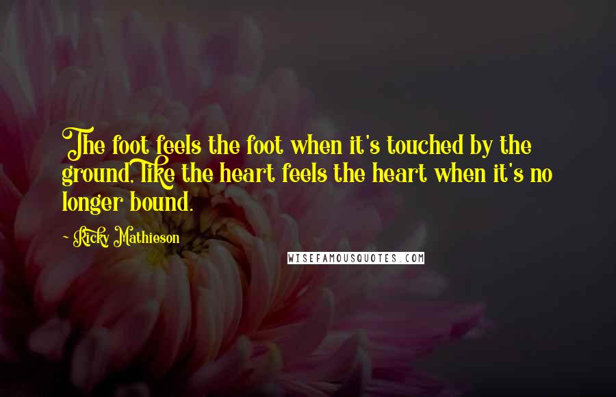 Ricky Mathieson Quotes: The foot feels the foot when it's touched by the ground, like the heart feels the heart when it's no longer bound.