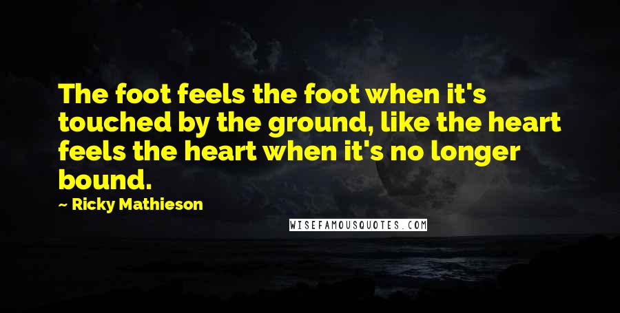 Ricky Mathieson Quotes: The foot feels the foot when it's touched by the ground, like the heart feels the heart when it's no longer bound.