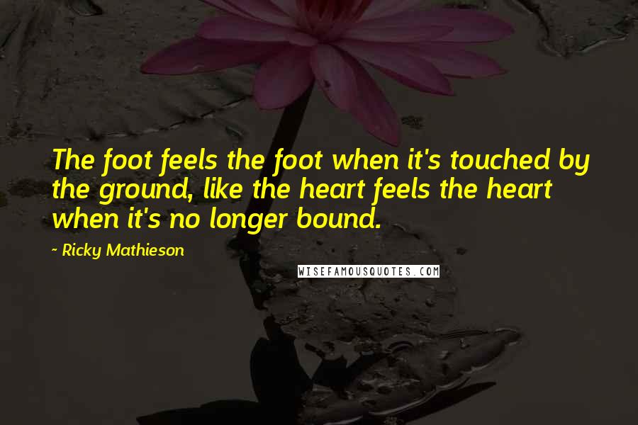 Ricky Mathieson Quotes: The foot feels the foot when it's touched by the ground, like the heart feels the heart when it's no longer bound.