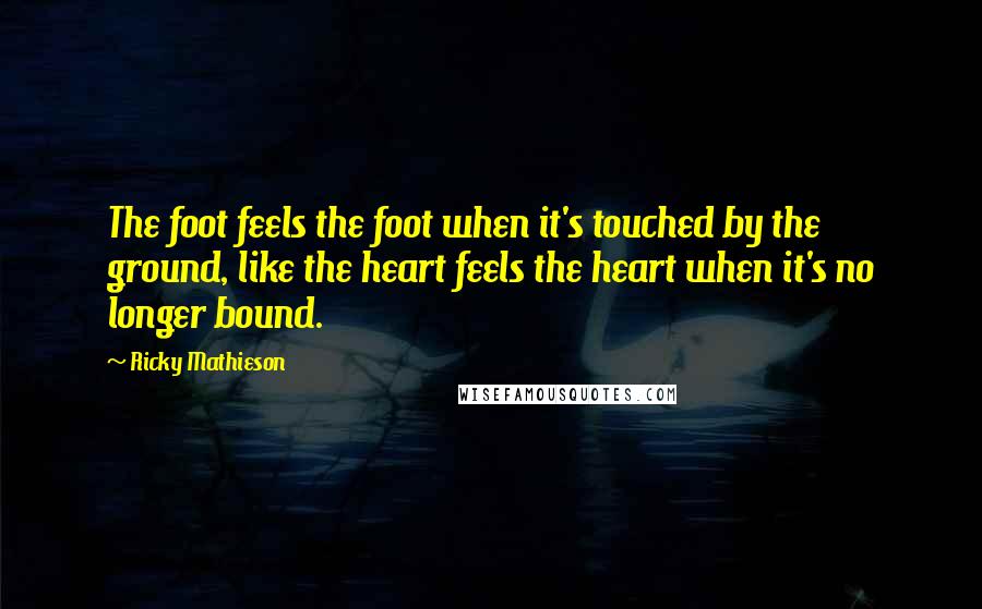 Ricky Mathieson Quotes: The foot feels the foot when it's touched by the ground, like the heart feels the heart when it's no longer bound.