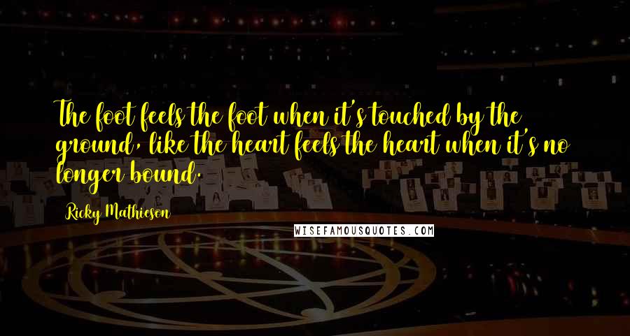 Ricky Mathieson Quotes: The foot feels the foot when it's touched by the ground, like the heart feels the heart when it's no longer bound.