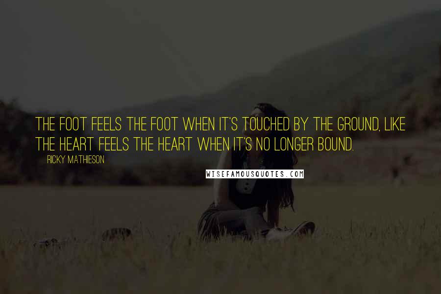 Ricky Mathieson Quotes: The foot feels the foot when it's touched by the ground, like the heart feels the heart when it's no longer bound.