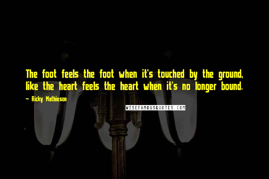 Ricky Mathieson Quotes: The foot feels the foot when it's touched by the ground, like the heart feels the heart when it's no longer bound.