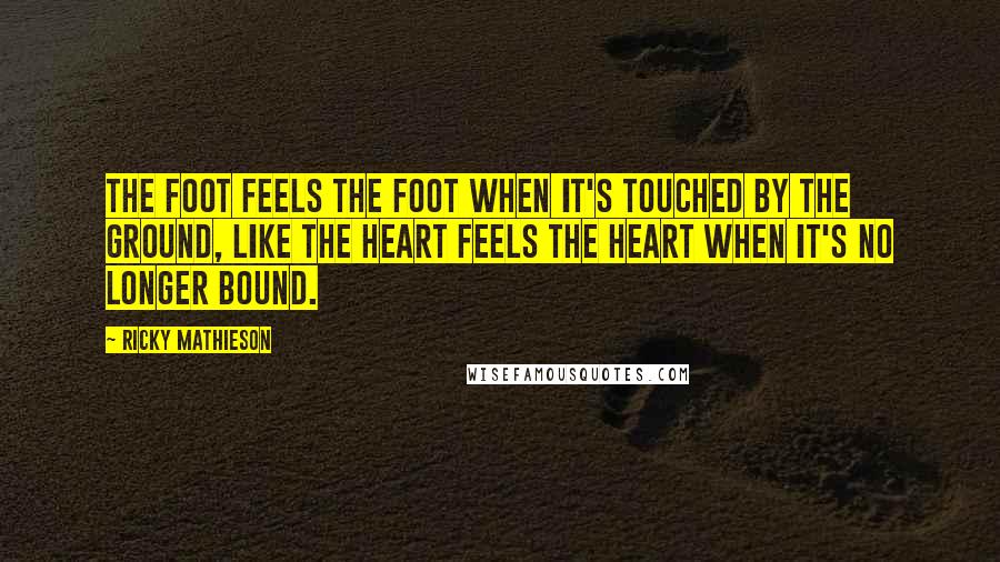 Ricky Mathieson Quotes: The foot feels the foot when it's touched by the ground, like the heart feels the heart when it's no longer bound.