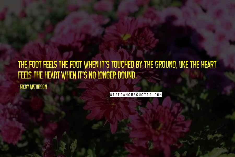 Ricky Mathieson Quotes: The foot feels the foot when it's touched by the ground, like the heart feels the heart when it's no longer bound.
