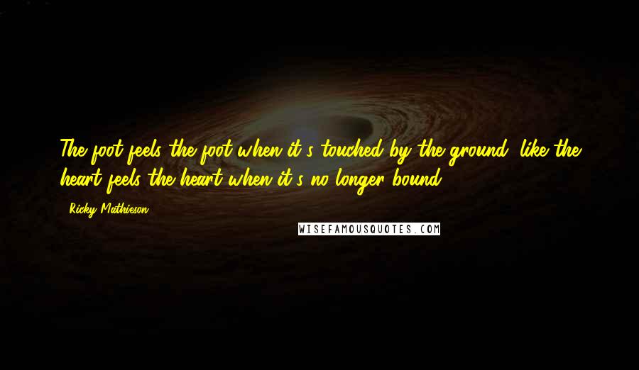 Ricky Mathieson Quotes: The foot feels the foot when it's touched by the ground, like the heart feels the heart when it's no longer bound.