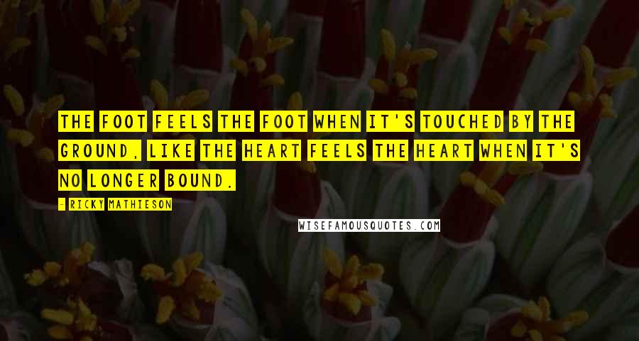 Ricky Mathieson Quotes: The foot feels the foot when it's touched by the ground, like the heart feels the heart when it's no longer bound.