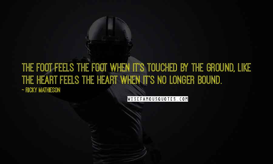 Ricky Mathieson Quotes: The foot feels the foot when it's touched by the ground, like the heart feels the heart when it's no longer bound.