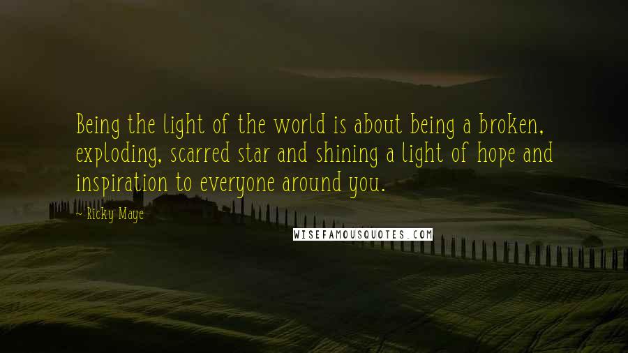 Ricky Maye Quotes: Being the light of the world is about being a broken, exploding, scarred star and shining a light of hope and inspiration to everyone around you.