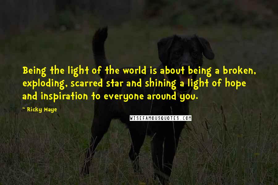 Ricky Maye Quotes: Being the light of the world is about being a broken, exploding, scarred star and shining a light of hope and inspiration to everyone around you.