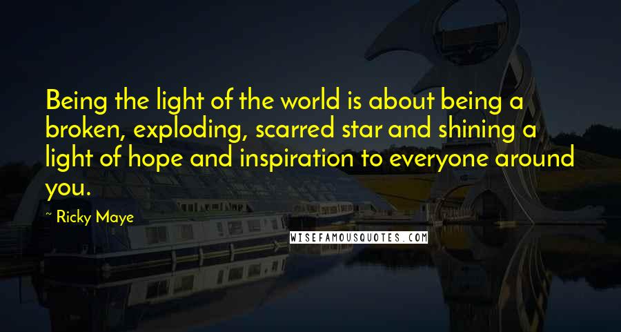 Ricky Maye Quotes: Being the light of the world is about being a broken, exploding, scarred star and shining a light of hope and inspiration to everyone around you.