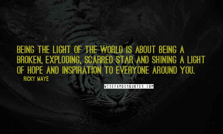 Ricky Maye Quotes: Being the light of the world is about being a broken, exploding, scarred star and shining a light of hope and inspiration to everyone around you.