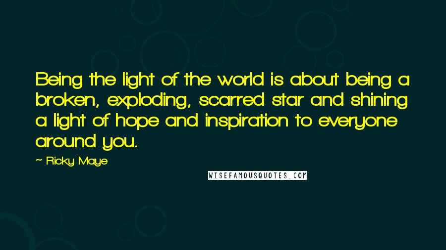 Ricky Maye Quotes: Being the light of the world is about being a broken, exploding, scarred star and shining a light of hope and inspiration to everyone around you.