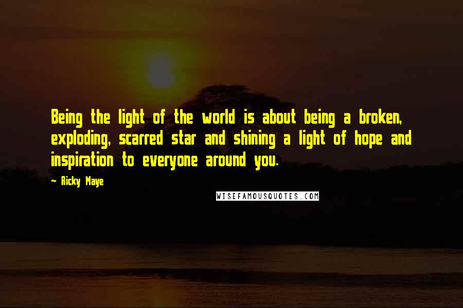 Ricky Maye Quotes: Being the light of the world is about being a broken, exploding, scarred star and shining a light of hope and inspiration to everyone around you.