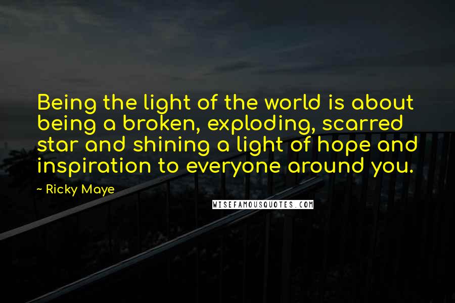 Ricky Maye Quotes: Being the light of the world is about being a broken, exploding, scarred star and shining a light of hope and inspiration to everyone around you.