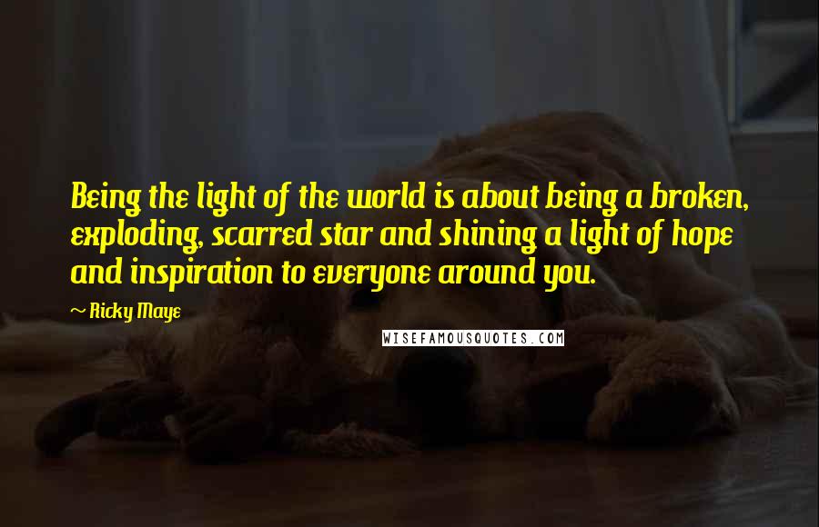 Ricky Maye Quotes: Being the light of the world is about being a broken, exploding, scarred star and shining a light of hope and inspiration to everyone around you.