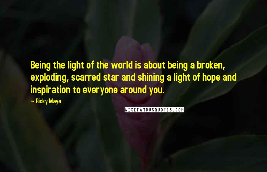 Ricky Maye Quotes: Being the light of the world is about being a broken, exploding, scarred star and shining a light of hope and inspiration to everyone around you.