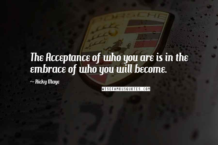 Ricky Maye Quotes: The Acceptance of who you are is in the embrace of who you will become.